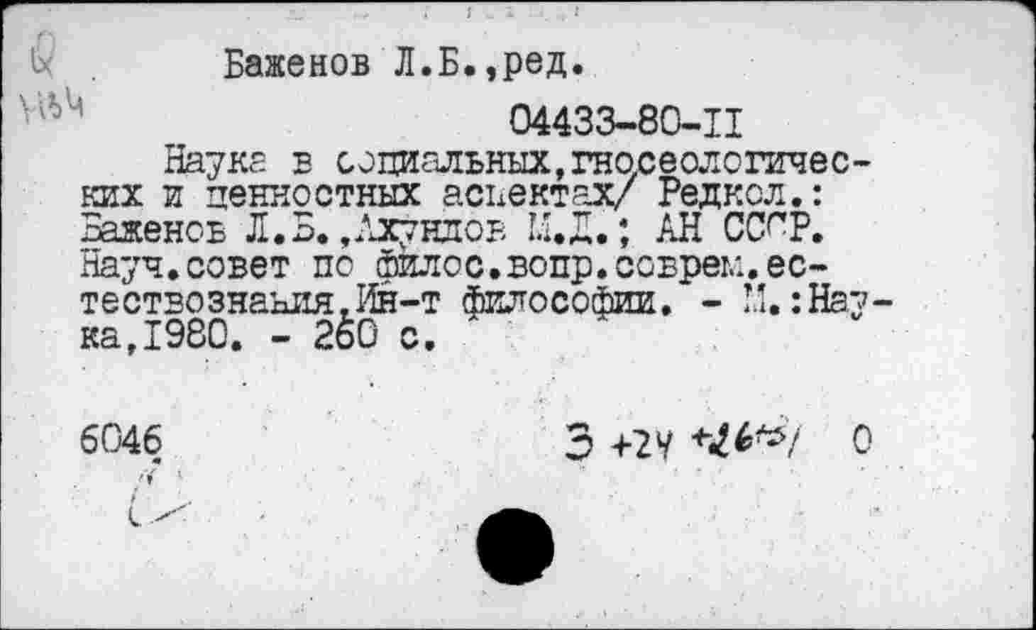 ﻿Баженов Л.Б.»ред.
04433-80-11
Науке в социальных,гносеологических и ценностных аспектах/ Радиол.: Ваденов Л. В. »Ахундов И. Л.; АН СС^Р. Науч.совет по йилос.вопр.соврем.естествознания. Ин-т философии. - И.:Нау ка,1980. - 2&0 с.
6046 <
Э +2 У *№*/ о